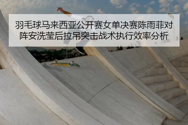 羽毛球马来西亚公开赛女单决赛陈雨菲对阵安洗莹后拉吊突击战术执行效率分析